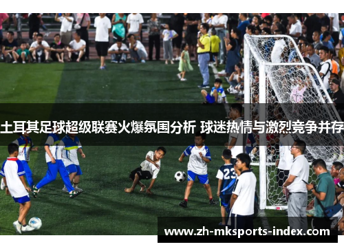 土耳其足球超级联赛火爆氛围分析 球迷热情与激烈竞争并存