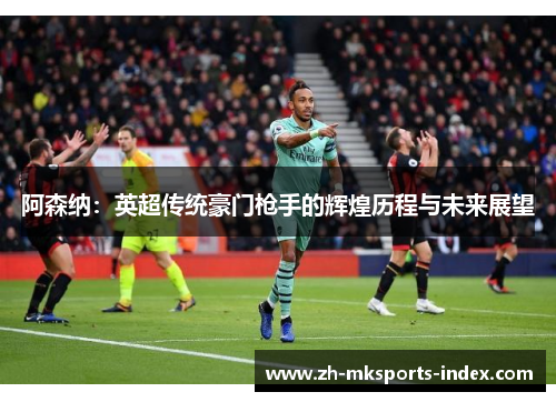 阿森纳:英超传统豪门枪手的辉煌历程与未来展望 阿森纳:英超传统豪门枪手的辉煌历程与未来展望
