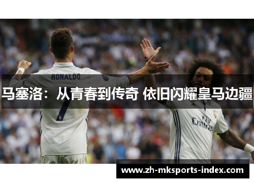 马塞洛：从青春到传奇 依旧闪耀皇马边疆
