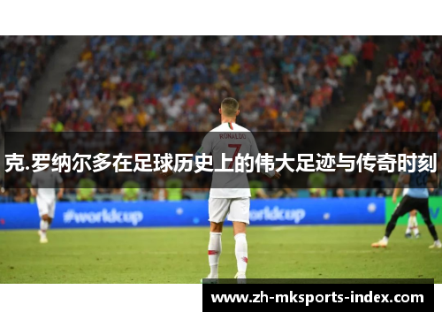 克.罗纳尔多在足球历史上的伟大足迹与传奇时刻 克.罗纳尔多在足球历史上的伟大足迹与传奇时刻
