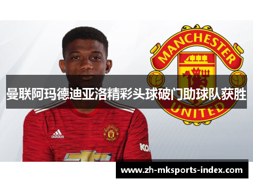 曼联阿玛德迪亚洛精彩头球破门助球队获胜