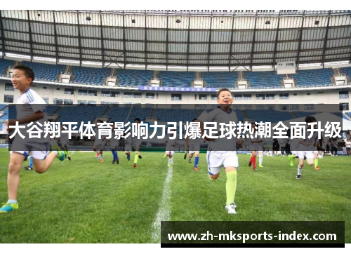 大谷翔平体育影响力引爆足球热潮全面升级 大谷翔平体育影响力引爆足球热潮全面升级
