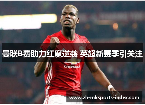 曼联B费助力红魔逆袭 英超新赛季引关注 曼联B费助力红魔逆袭 英超新赛季引关注