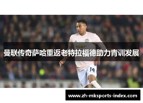 曼联传奇萨哈重返老特拉福德助力青训发展